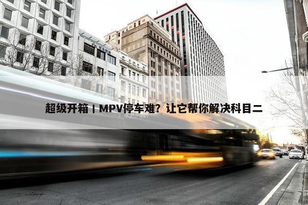 超级开箱丨MPV停车难？让它帮你解决科目二