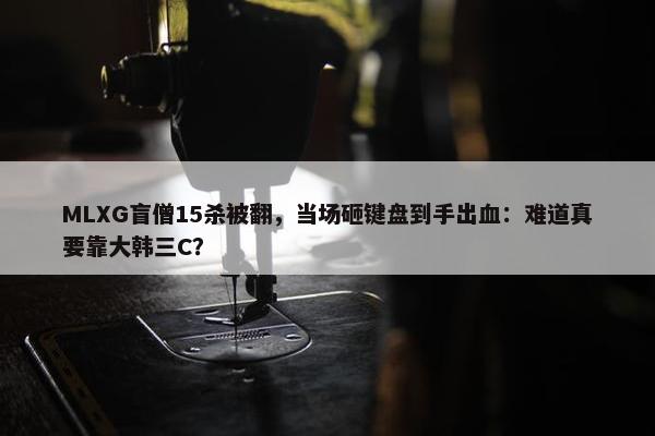 MLXG盲僧15杀被翻，当场砸键盘到手出血：难道真要靠大韩三C？