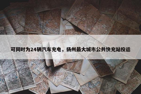 可同时为24辆汽车充电，扬州最大城市公共快充站投运