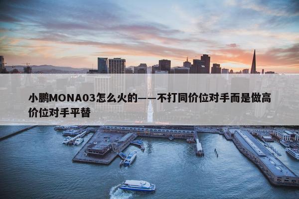 小鹏MONA03怎么火的——不打同价位对手而是做高价位对手平替