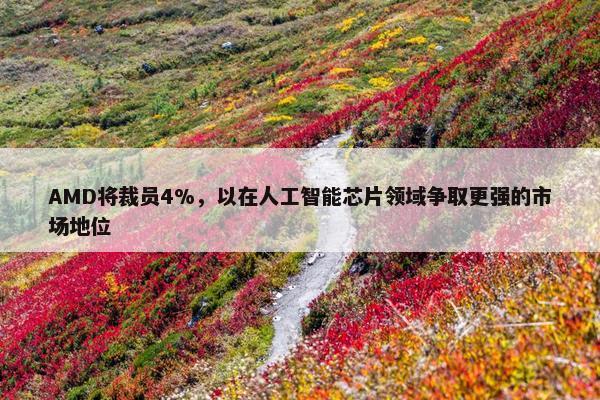 AMD将裁员4%，以在人工智能芯片领域争取更强的市场地位