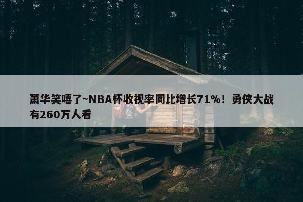 萧华笑嘻了~NBA杯收视率同比增长71%！勇侠大战有260万人看