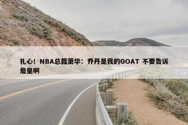 扎心！NBA总裁萧华：乔丹是我的GOAT 不要告诉詹皇啊