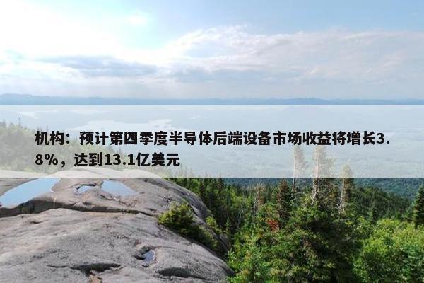 机构：预计第四季度半导体后端设备市场收益将增长3.8％，达到13.1亿美元