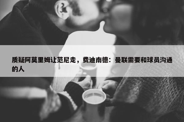 质疑阿莫里姆让范尼走，费迪南德：曼联需要和球员沟通的人