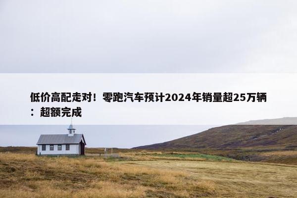 低价高配走对！零跑汽车预计2024年销量超25万辆：超额完成