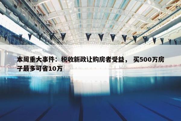 本周重大事件：税收新政让购房者受益， 买500万房子最多可省10万