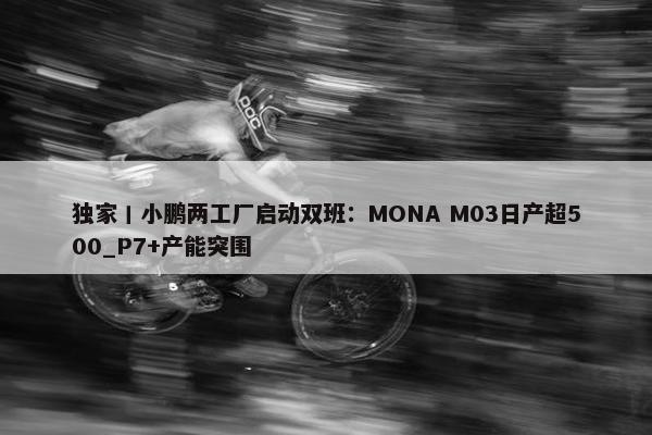 独家丨小鹏两工厂启动双班：MONA M03日产超500_P7+产能突围