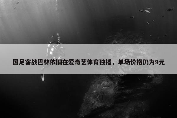 国足客战巴林依旧在爱奇艺体育独播，单场价格仍为9元