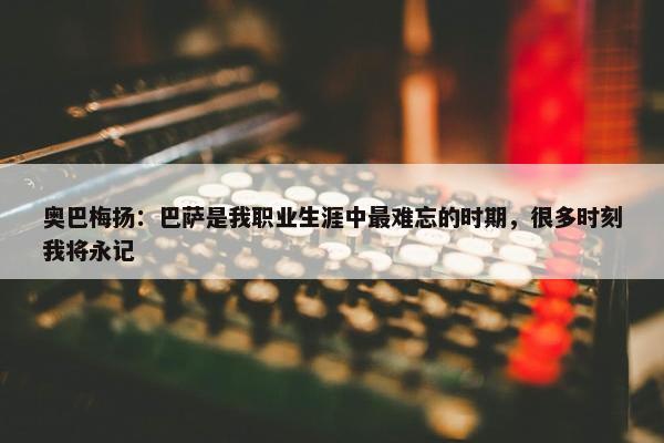 奥巴梅扬：巴萨是我职业生涯中最难忘的时期，很多时刻我将永记