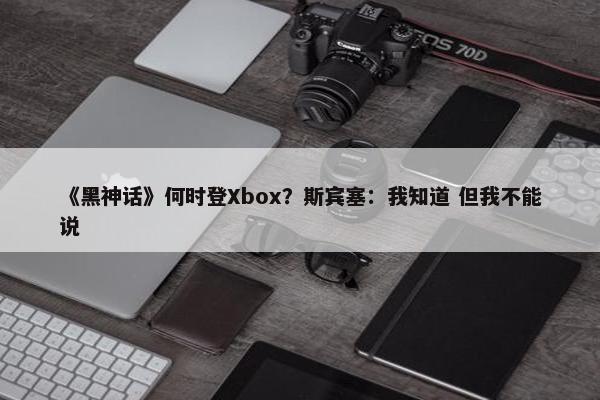 《黑神话》何时登Xbox？斯宾塞：我知道 但我不能说