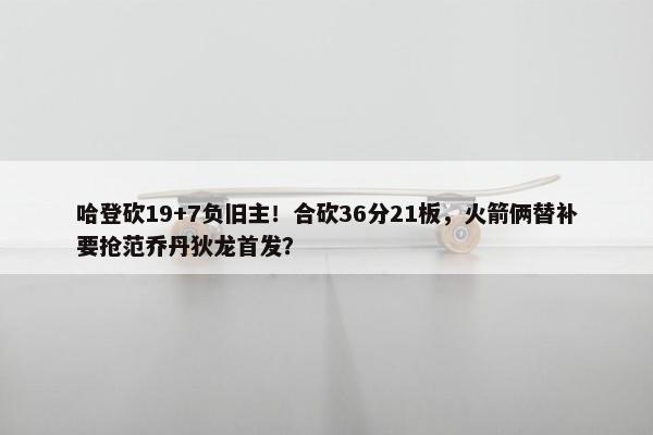 哈登砍19+7负旧主！合砍36分21板，火箭俩替补要抢范乔丹狄龙首发？