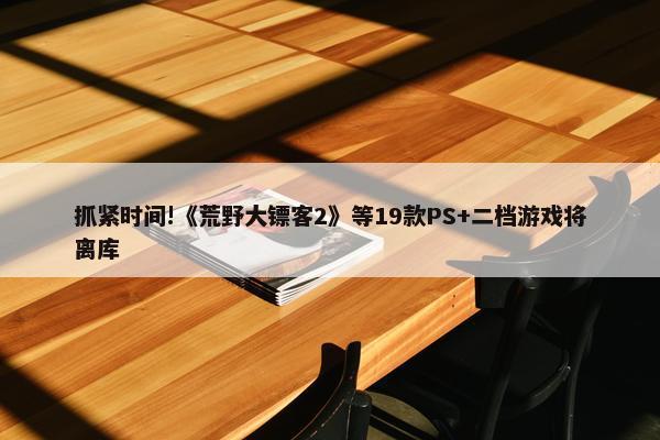 抓紧时间!《荒野大镖客2》等19款PS+二档游戏将离库