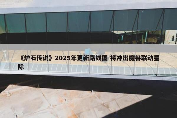 《炉石传说》2025年更新路线图 将冲出魔兽联动星际