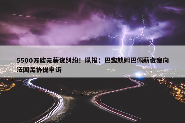 5500万欧元薪资纠纷！队报：巴黎就姆巴佩薪资案向法国足协提申诉