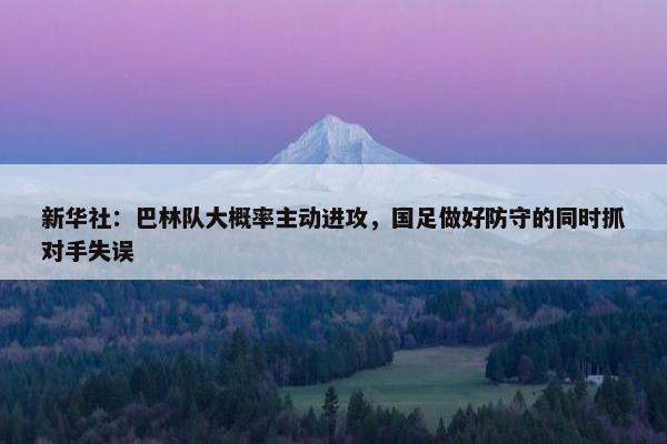 新华社：巴林队大概率主动进攻，国足做好防守的同时抓对手失误