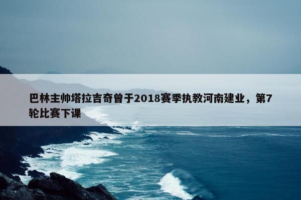 巴林主帅塔拉吉奇曾于2018赛季执教河南建业，第7轮比赛下课