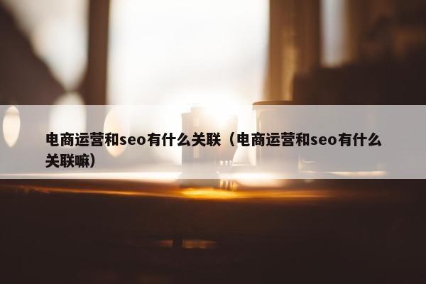 电商运营和seo有什么关联（电商运营和seo有什么关联嘛）