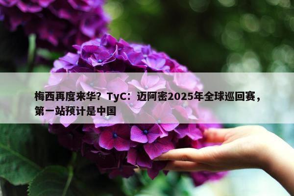 梅西再度来华？TyC：迈阿密2025年全球巡回赛，第一站预计是中国