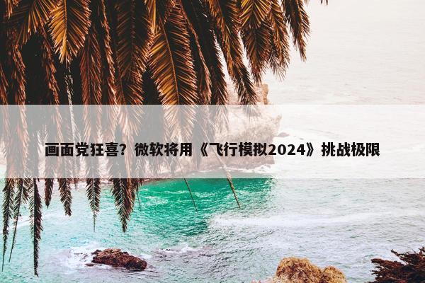 画面党狂喜？微软将用《飞行模拟2024》挑战极限