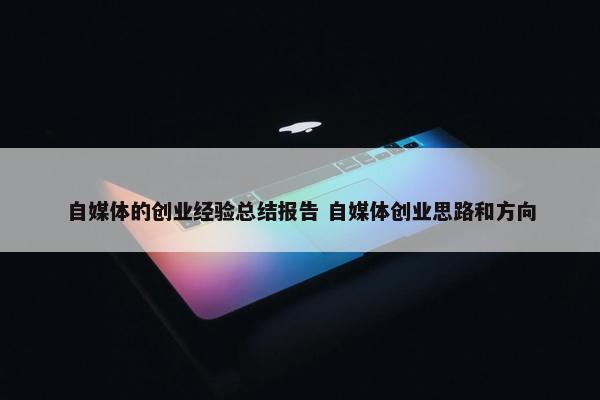 自媒体的创业经验总结报告 自媒体创业思路和方向