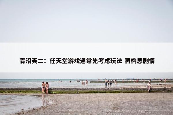 青沼英二：任天堂游戏通常先考虑玩法 再构思剧情