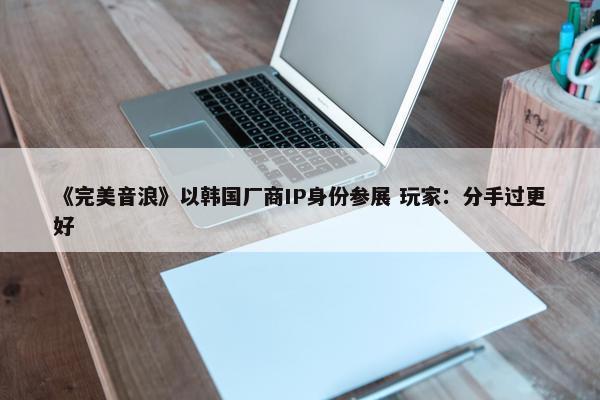 《完美音浪》以韩国厂商IP身份参展 玩家：分手过更好