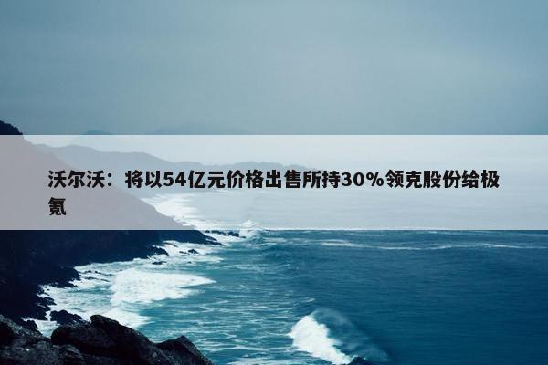 沃尔沃：将以54亿元价格出售所持30%领克股份给极氪