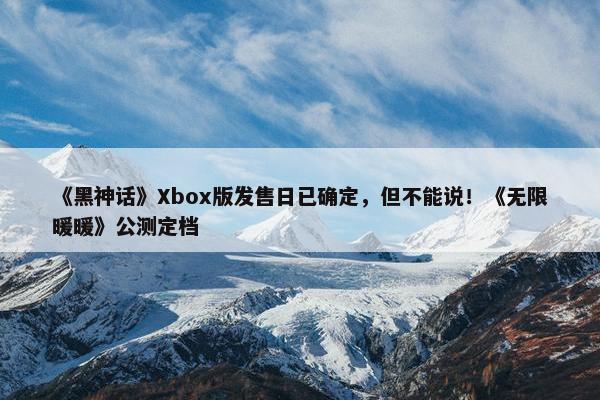 《黑神话》Xbox版发售日已确定，但不能说！《无限暖暖》公测定档