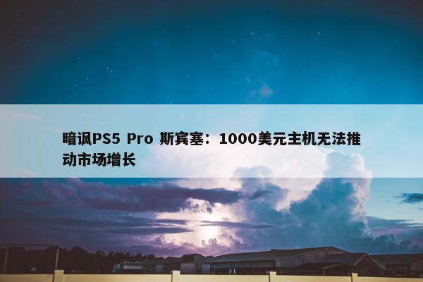 暗讽PS5 Pro 斯宾塞：1000美元主机无法推动市场增长