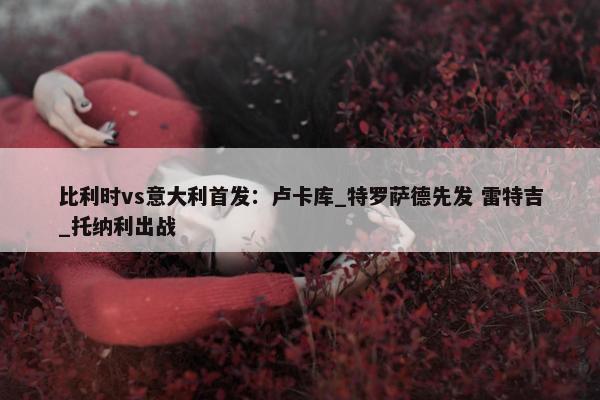 比利时vs意大利首发：卢卡库_特罗萨德先发 雷特吉_托纳利出战