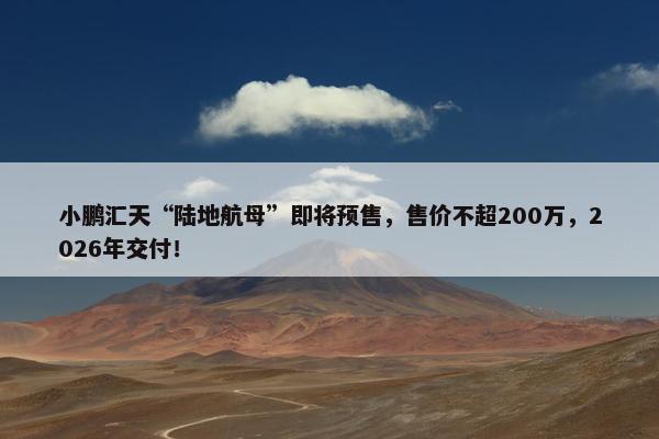 小鹏汇天“陆地航母”即将预售，售价不超200万，2026年交付！