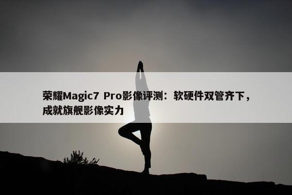 荣耀Magic7 Pro影像评测：软硬件双管齐下，成就旗舰影像实力