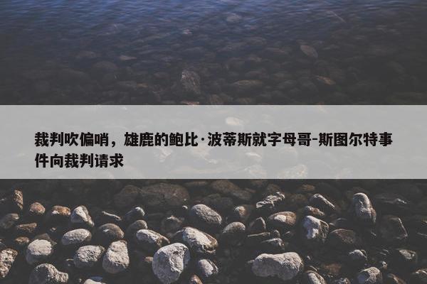 裁判吹偏哨，雄鹿的鲍比·波蒂斯就字母哥-斯图尔特事件向裁判请求