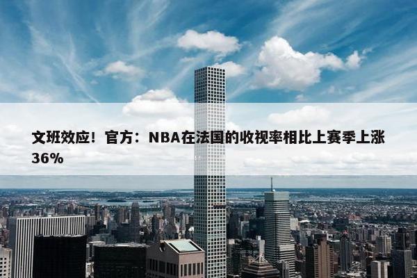 文班效应！官方：NBA在法国的收视率相比上赛季上涨36%