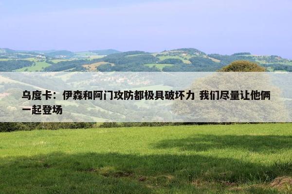 乌度卡：伊森和阿门攻防都极具破坏力 我们尽量让他俩一起登场