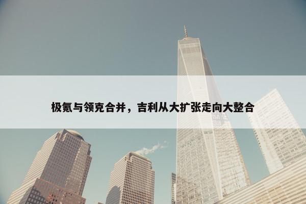 极氪与领克合并，吉利从大扩张走向大整合