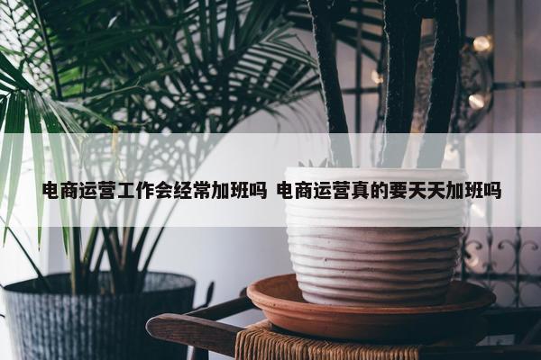 电商运营工作会经常加班吗 电商运营真的要天天加班吗