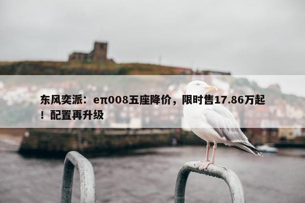 东风奕派：eπ008五座降价，限时售17.86万起！配置再升级