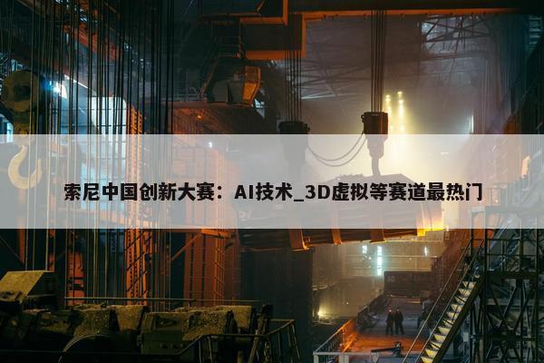 索尼中国创新大赛：AI技术_3D虚拟等赛道最热门