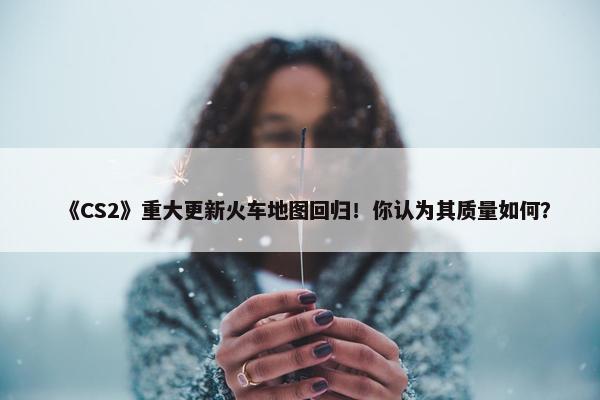 《CS2》重大更新火车地图回归！你认为其质量如何？