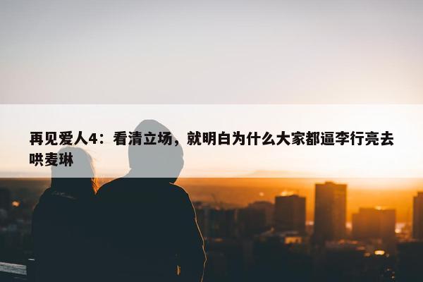 再见爱人4：看清立场，就明白为什么大家都逼李行亮去哄麦琳