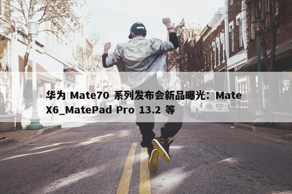 华为 Mate70 系列发布会新品曝光：Mate X6_MatePad Pro 13.2 等