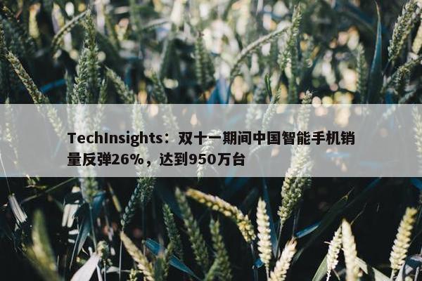 TechInsights：双十一期间中国智能手机销量反弹26%，达到950万台