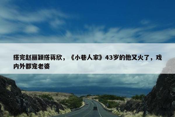 搭完赵丽颖搭蒋欣，《小巷人家》43岁的他又火了，戏内外都宠老婆