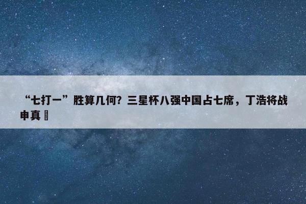 “七打一”胜算几何？三星杯八强中国占七席，丁浩将战申真谞