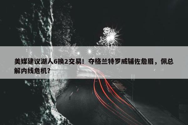 美媒建议湖人6换2交易！夺格兰特罗威辅佐詹眉，佩总解内线危机？