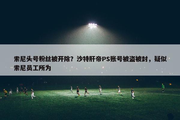 索尼头号粉丝被开除？沙特肝帝PS账号被盗被封，疑似索尼员工所为