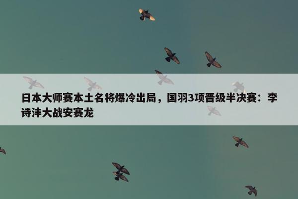 日本大师赛本土名将爆冷出局，国羽3项晋级半决赛：李诗沣大战安赛龙