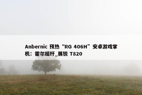 Anbernic 预热“RG 406H”安卓游戏掌机：霍尔摇杆_展锐 T820